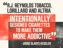 R.J. Reynolds tobacco, Lorillard and Altria intentionally designed cigarettes to make them more addictive.