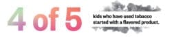 4 of 5 kids who have used tobacco started with a flavored product.