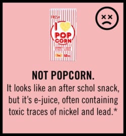 not popcorn. It looks like an after school snack, but it's e-juice, often containing toxic traces of nickel and lead.