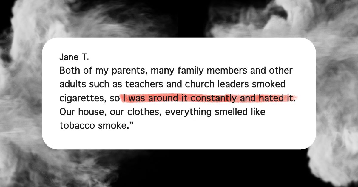 “Both of my parents, many family members and other adults such as teachers and church leaders smoked cigarettes, so I was around it constantly and hated it. Our house, our clothes, everything smelled like tobacco smoke.”