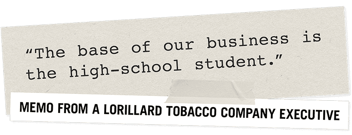 "The base of our business is the high-school student." -Memo from a Lorillard Tobacco Company Executive