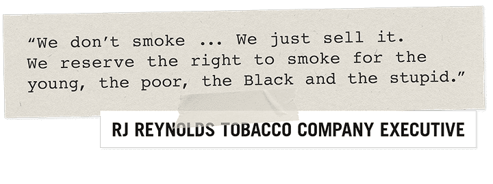 "We don't smoke.. We just sell it. We reserve the right to smoke for the young, the poor, the Black and the stupid." - RJ Reynolds Tobacco Company Executive
