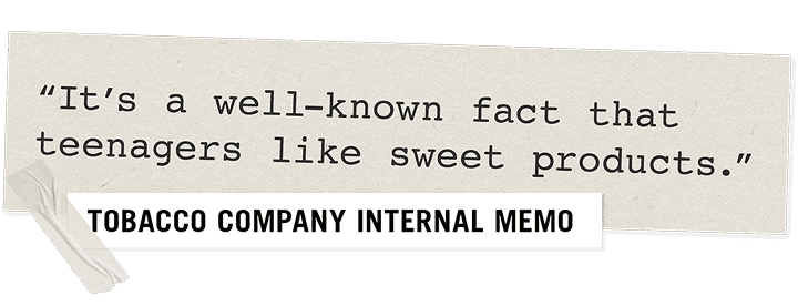 "It's a well-known fact that teenagers like sweet products." - Tobacco Company Internal Memo